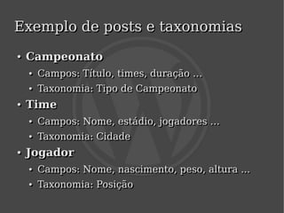 Exemplo de posts e taxonomias
    ●
    ●   Campeonato
        ●
        ●   Campos: Título, times, duração …
            Campos: Título, times, duração …
        ●
        ●   Taxonomia: Tipo de Campeonato
            Taxonomia: Tipo de Campeonato
    ●
    ●   Time
        ●
        ●   Campos: Nome, estádio, jogadores …
            Campos: Nome, estádio, jogadores …
        ●
        ●   Taxonomia: Cidade
            Taxonomia: Cidade
    ●
    ●   Jogador
        ●
        ●   Campos: Nome, nascimento, peso, altura ...
            Campos: Nome, nascimento, peso, altura ...
        ●
        ●   Taxonomia: Posição
            Taxonomia: Posição
                                 
 