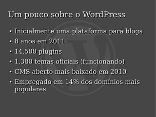 Um pouco sobre o WordPress
    ●
    ●   Inicialmente uma plataforma para blogs
    ●
    ●   8 anos em 2011
    ●
    ●   14.500 plugins
    ●
    ●   1.380 temas oficiais (funcionando)
    ●
    ●   CMS aberto mais baixado em 2010
    ●
    ●   Empregado em 14% dos domínios mais
        populares

                            
 