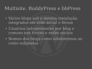 Multisite, BuddyPress e bbPress
    ●
    ●   Vários blogs sob a mesma instalação,
        integrados em rede social e fórum
    ●
    ●   Usuários independentes por blog e
        comuns nos fóruns e redes sociais
    ●
    ●   Nomes dos blogs como subdomínios ou
        como subpastas




                            
 