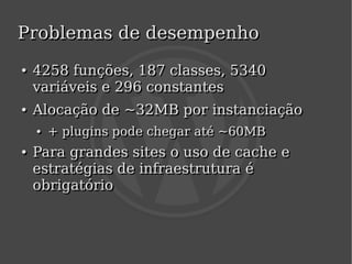 Problemas de desempenho
    ●
    ●   4258 funções, 187 classes, 5340
        variáveis e 296 constantes
    ●
    ●   Alocação de ~32MB por instanciação
        ●
        ●   + plugins pode chegar até ~60MB
            + plugins pode chegar até
    ●
    ●   Para grandes sites o uso de cache e
        estratégias de infraestrutura é
        obrigatório


                               
 