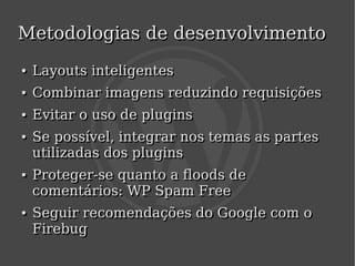 Metodologias de desenvolvimento
    ●
    ●   Layouts inteligentes
    ●
    ●   Combinar imagens reduzindo requisições
    ●
    ●   Evitar o uso de plugins
    ●
    ●   Se possível, integrar nos temas as partes
        utilizadas dos plugins
    ●
    ●   Proteger-se quanto a floods de
        comentários: WP Spam Free
    ●
    ●   Seguir recomendações do Google com o
        Firebug
                                
 