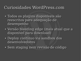 Curiosidades WordPress.com
    ●
    ●   Todos os plugins disponíveis são
        reescritos para adequação de
        desempenho
    ●
    ●   Versão bleeding edge (mais atual que a
        disponível para download)
    ●
    ●   Deploy contínuo via sandbox dos
        desenvolvedores
    ●
    ●   Sem staging nem revisão de código

                            
 
