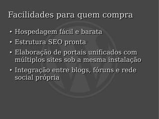 Facilidades para quem compra
    ●
    ●   Hospedagem fácil e barata
    ●
    ●   Estrutura SEO pronta
    ●
    ●   Elaboração de portais unificados com
        múltiplos sites sob a mesma instalação
    ●
    ●   Integração entre blogs, fóruns e rede
        social própria



                            
 