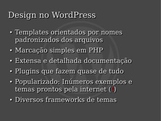 Design no WordPress
    ●
    ●   Templates orientados por nomes
        padronizados dos arquivos
    ●
    ●   Marcação simples em PHP
    ●
    ●   Extensa e detalhada documentação
    ●
    ●   Plugins que fazem quase de tudo
    ●
    ●   Popularizado: Inúmeros exemplos e
        temas prontos pela internet (!)
    ●
    ●   Diversos frameworks de temas
                           
 