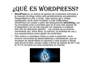 ¿Qué ES WORDPRESS?
•   WordPress es un sitema de gestión de contenidos enfocado a 
    la creación de blogs (sitios web periódicamente actualizados). 
    Desarrollado en php y mvsql , bajo licencia gpl y código 
    modificable, tiene como fundador a matt mullenweng. 
    WordPress fue creado a partir del desaparecido b2/cafelog y se 
    ha convertido junto a movable type en el cms más popular de 
    la blogosfera y en el más popular con respecto a cualquier 
    otro cms de aplicación general.   Las causas de su enorme 
    crecimiento son, entre otras, su licencia, su facilidad de uso y 
    sus características como gestor de contenidos.
•   Otro motivo a considerar sobre su éxito y extensión, es la 
    enorme comunidad de desarrolladores y diseñadores, que se 
    encargan de desarrollarlo en general o crear plugins y temas 
    para la comunidad, siendo usado a fecha de Agosto de 2011 por 
    el 14.7% de todos los sitios existentes en internet.
 