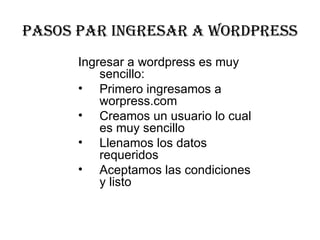 PaSOS PaR INGRESaR a WORDPRESS
      Ingresar a wordpress es muy 
          sencillo:
      • Primero ingresamos a 
          worpress.com
      • Creamos un usuario lo cual 
          es muy sencillo
      • Llenamos los datos 
          requeridos 
      • Aceptamos las condiciones 
          y listo
 