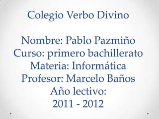 Colegio Verbo Divino

 Nombre: Pablo Pazmiño
Curso: primero bachillerato
   Materia: Informática
 Profesor: Marcelo Baños
       Año lectivo:
        2011 - 2012
 