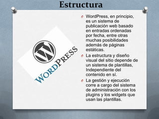 Estructura
     O WordPress, en principio,
       es un sistema de
       publicación web basado
       en entradas ordenadas
       por fecha, entre otras
       muchas posibilidades
       además de páginas
       estáticas.
     O La estructura y diseño
       visual del sitio depende de
       un sistema de plantillas,
       Independiente del
       contenido en sí.
     O La gestión y ejecución
       corre a cargo del sistema
       de administración con los
       plugins y los widgets que
       usan las plantillas.
 