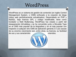 WordPress
WordPress es un sistema de gestión de contenido (en inglés Control
Management System, o CMS) enfocado a la creación de blogs
(sitios web periódicamente actualizados). Desarrollado en PHP y
MySQL, bajo licencia GPL y código modificable, tiene como
fundador a Matt Mullenweg. WordPress fue creado a partir del
desaparecido b2/cafelog y se ha convertido junto a Movable Type
en el CMS más popular de la blogosfera y en el más popular con
respecto a cualquier otro CMS de aplicación general.2 3 Las causas
de su enorme crecimiento son, entre otras, su licencia, su facilidad
de uso y sus características como gestor de contenidos.
 