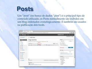Um “post” (no banco de dados “post”) é o principal tipo de
conteúdo utilizado, os Posts normalmente são exibidos em
um blog ordenados cronologicamente. E também são usados
na publicação dos feeds.
 