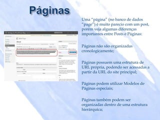 Uma “página” (no banco de dados
“page”) é muito parecio com um post,
porém veja algumas diferenças
importantes entre Posts e Páginas:


Páginas não são organizadas
cronologicamente;

Páginas possuem uma estrutura de
URL própria, podendo ser acessadas a
partir da URL do site principal;

Páginas podem utilizar Modelos de
Páginas especiais;

Páginas também podem ser
organizadas dentro de uma estrutura
hierárquica;
 
