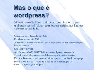 O WordPress é CMS! Iniciando como uma plataforma para
publicação pessoal (blogs), com foco na estética, nos Padrões
Web e na usabilidade.

-Começou a ser lançado em 2003
-Está hoje na versão 3.3.2
-A maioria das versões doWP usa o codinome de um cantor de jazz
desde a versão 1.0
-Usa PHP + Mysql
-Atualmente são 73.088.720 sites em wordpress no mundo.
-Tem diversos plugins disponibilizados para customização
-Permite Temas que sejam construídos apenas com html, css e php
-Permite Multisites – Rede de blogs ou sites interligados.
-Possui hospedagem própria.
 