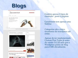 Contém apenas 2 tipos de
conteúdo: posts e páginas

Geralmente tem apenas uma
Sidebar

Categorias são a única
taxonomia do wordpress até
então.

Apesar de ter implementado
Custom Post Types já antes
da versão 3.0, foi nela que o
Wordpress pulou de blog
para CMS oficialmente.
 
