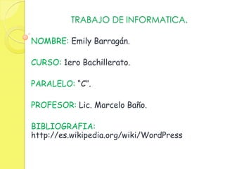 TRABAJO DE INFORMATICA.

NOMBRE: Emily Barragán.

CURSO: 1ero Bachillerato.

PARALELO: “C”.

PROFESOR: Lic. Marcelo Baño.

BIBLIOGRAFIA:
http://es.wikipedia.org/wiki/WordPress
 