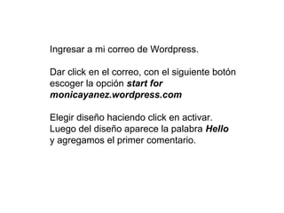 Ingresar a mi correo de Wordpress.

Dar click en el correo, con el siguiente botón
escoger la opción start for
monicayanez.wordpress.com

Elegir diseño haciendo click en activar.
Luego del diseño aparece la palabra Hello
y agregamos el primer comentario.
 