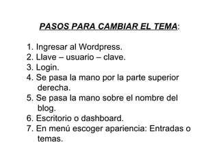 PASOS PARA CAMBIAR EL TEMA:

1. Ingresar al Wordpress.
2. Llave – usuario – clave.
3. Login.
4. Se pasa la mano por la parte superior
    derecha.
5. Se pasa la mano sobre el nombre del
    blog.
6. Escritorio o dashboard.
7. En menú escoger apariencia: Entradas o
    temas.
 