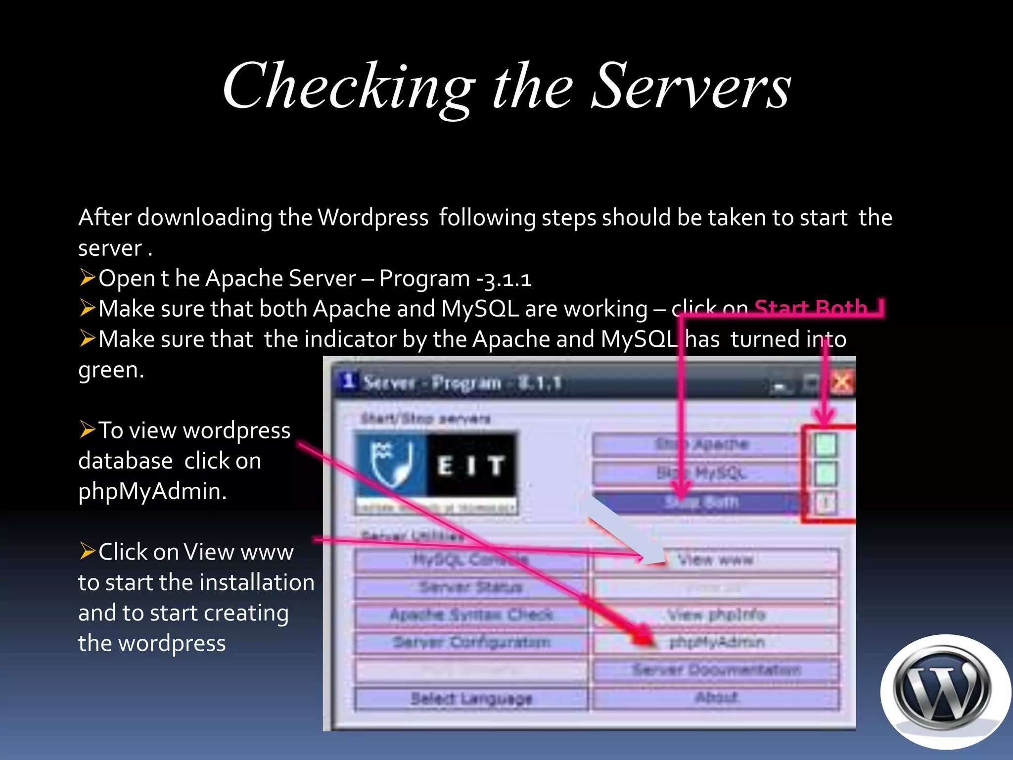 Checking the Servers
After downloading the Wordpress following steps should be taken to start the
server .
Open t he Apache Server – Program -3.1.1
Make sure that both Apache and MySQL are working – click on Start Both
Make sure that the indicator by the Apache and MySQL has turned into
green.

To view wordpress
database click on
phpMyAdmin.

Click on View www
to start the installation
and to start creating
the wordpress
 