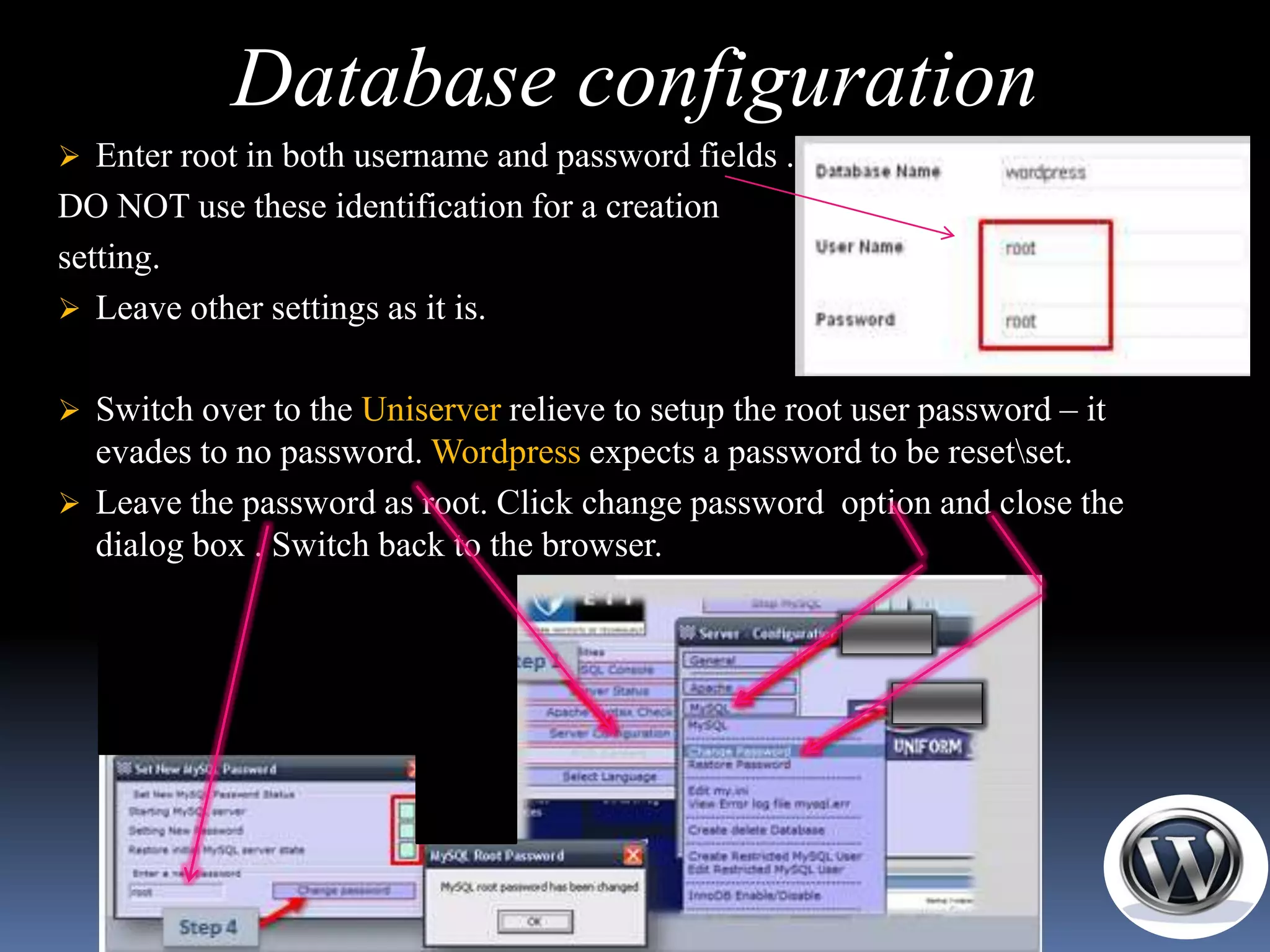 Database configuration
 Enter root in both username and password fields .
DO NOT use these identification for a creation
setting.
 Leave other settings as it is.


 Switch over to the Uniserver relieve to setup the root user password – it
  evades to no password. Wordpress expects a password to be resetset.
 Leave the password as root. Click change password option and close the
  dialog box . Switch back to the browser.
 
