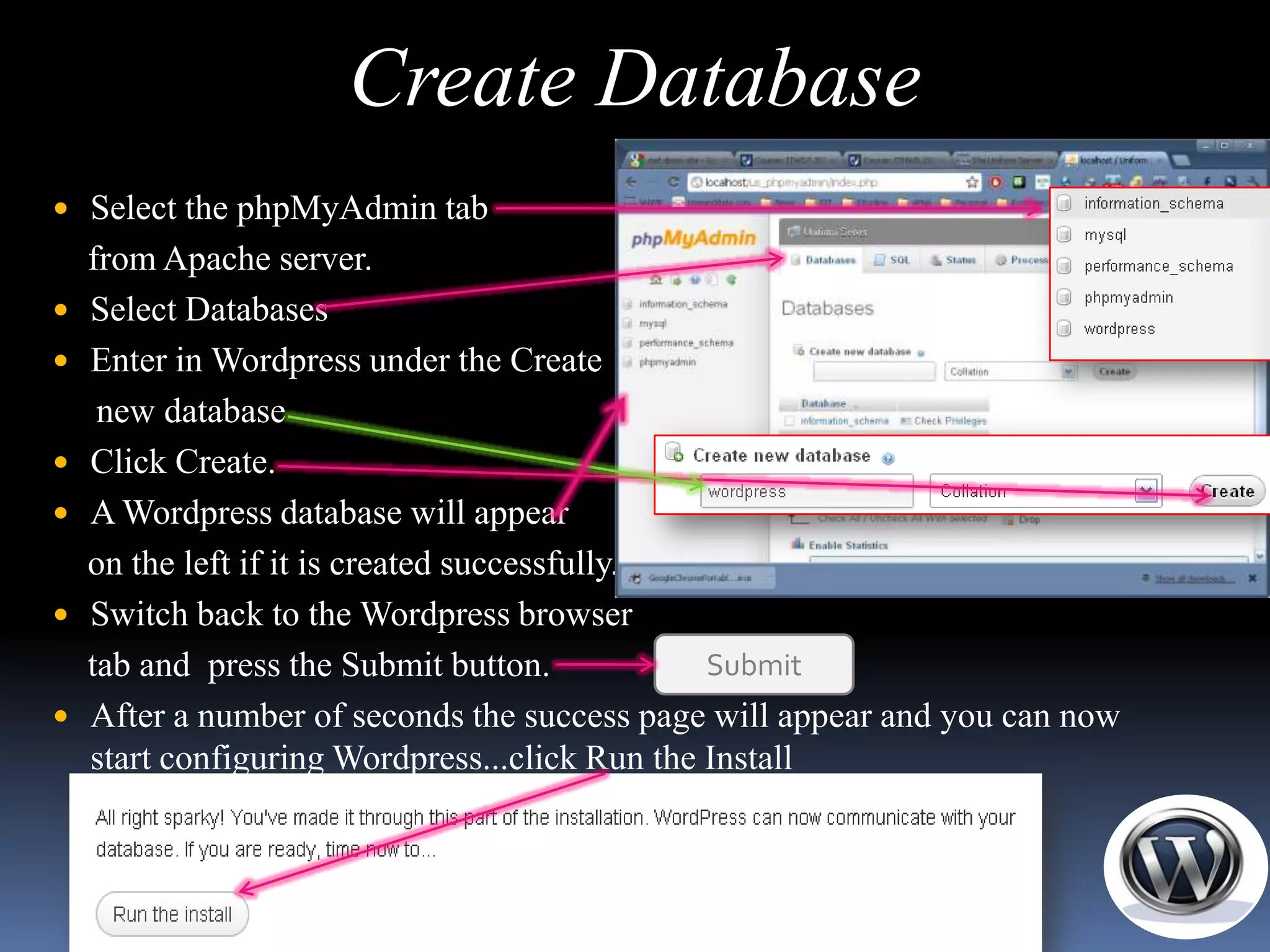 Create Database
 Select the phpMyAdmin tab
    from Apache server.
   Select Databases
   Enter in Wordpress under the Create
     new database
   Click Create.
   A Wordpress database will appear
    on the left if it is created successfully.
   Switch back to the Wordpress browser
    tab and press the Submit button.            Submit
   After a number of seconds the success page will appear and you can now
    start configuring Wordpress...click Run the Install
 