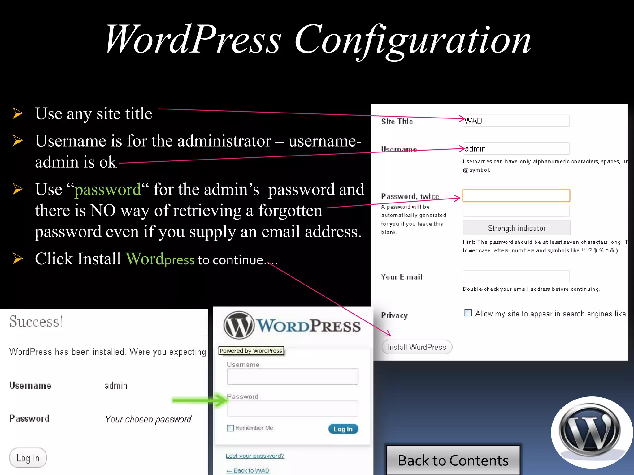 WordPress Configuration
 Use any site title
 Username is for the administrator – username-
   admin is ok
 Use ―password― for the admin’s password and
   there is NO way of retrieving a forgotten
   password even if you supply an email address.
 Click Install Wordpress to continue....




                                                   Back to Contents
 