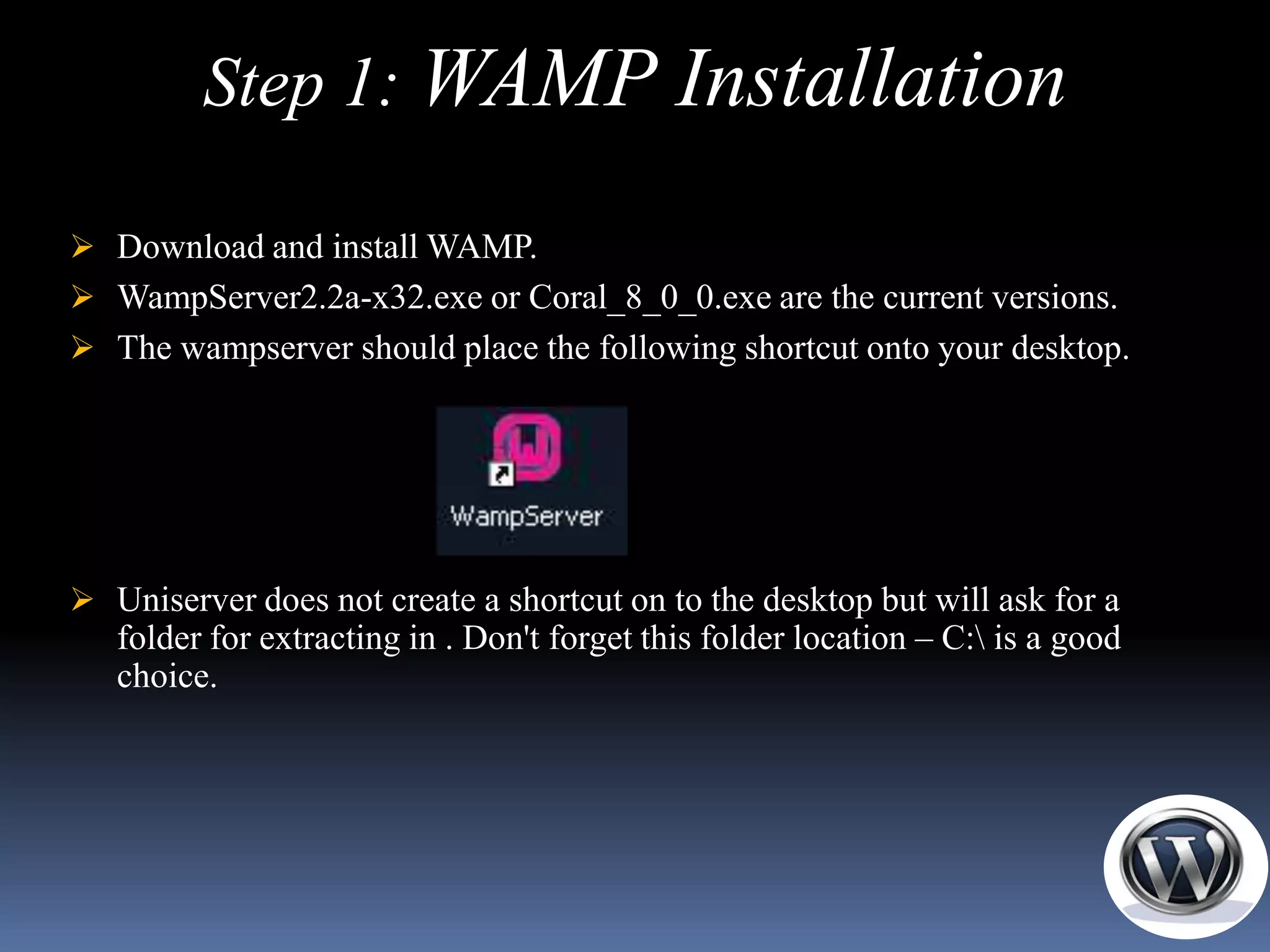 Step 1: WAMP Installation

 Download and install WAMP.
 WampServer2.2a-x32.exe or Coral_8_0_0.exe are the current versions.
 The wampserver should place the following shortcut onto your desktop.




 Uniserver does not create a shortcut on to the desktop but will ask for a
   folder for extracting in . Don't forget this folder location – C: is a good
   choice.
 