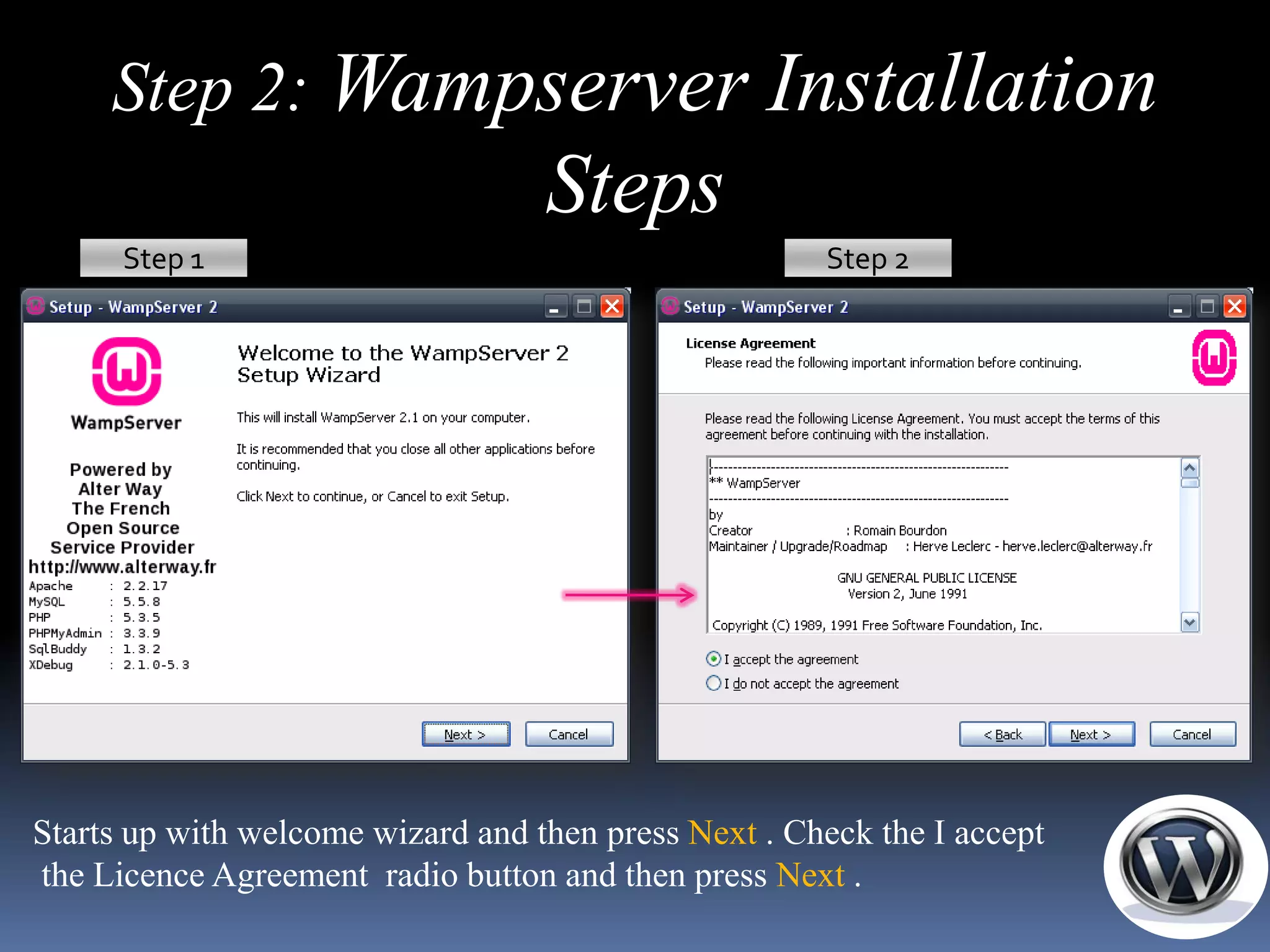 Step 2: Wampserver Installation
                                   Steps
      Step 1                                          Step 2




Starts up with welcome wizard and then press Next . Check the I accept
the Licence Agreement radio button and then press Next .
 