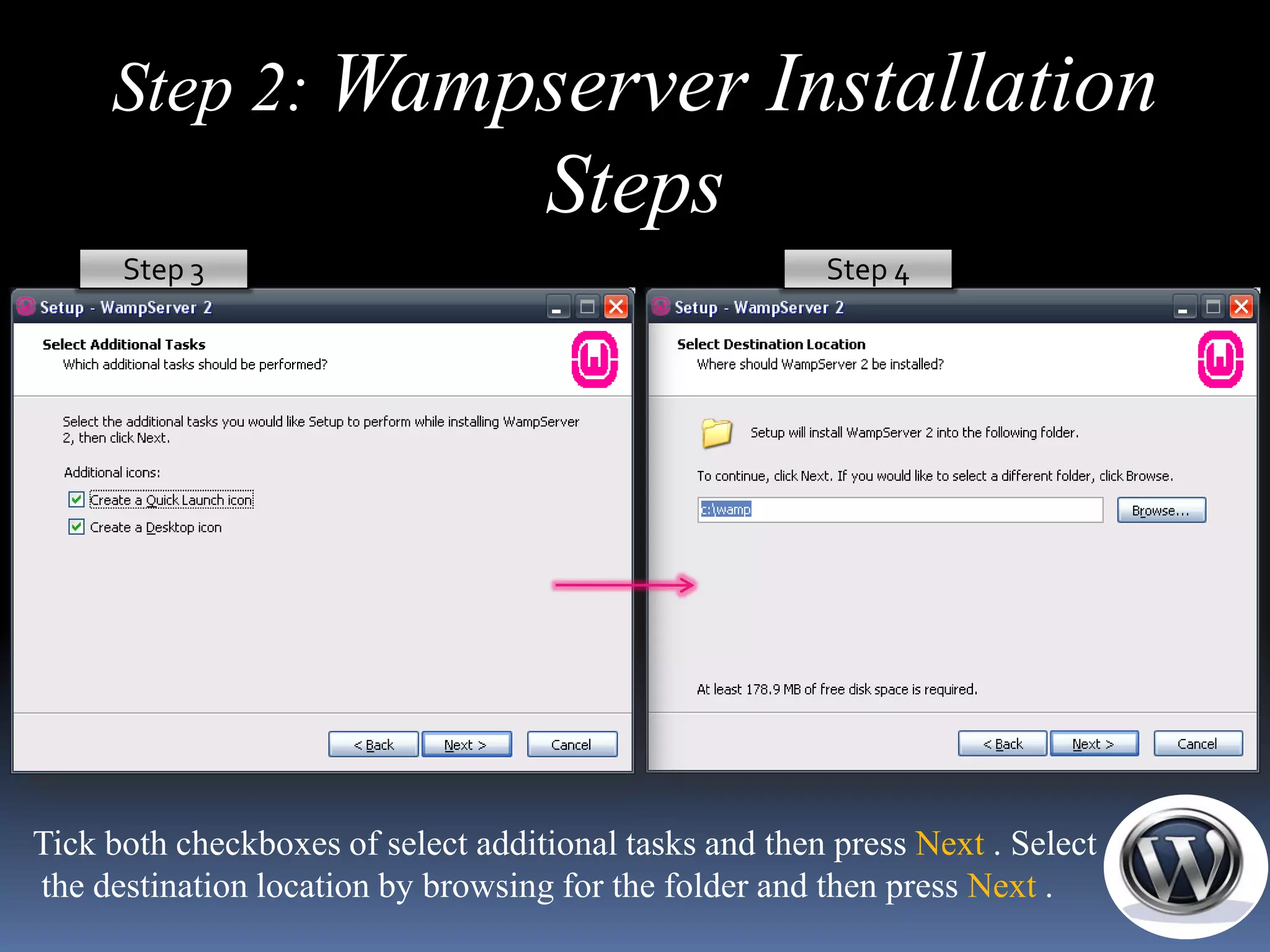 Step 2: Wampserver Installation
                                    Steps
      Step 3                                            Step 4




Tick both checkboxes of select additional tasks and then press Next . Select
the destination location by browsing for the folder and then press Next .
 