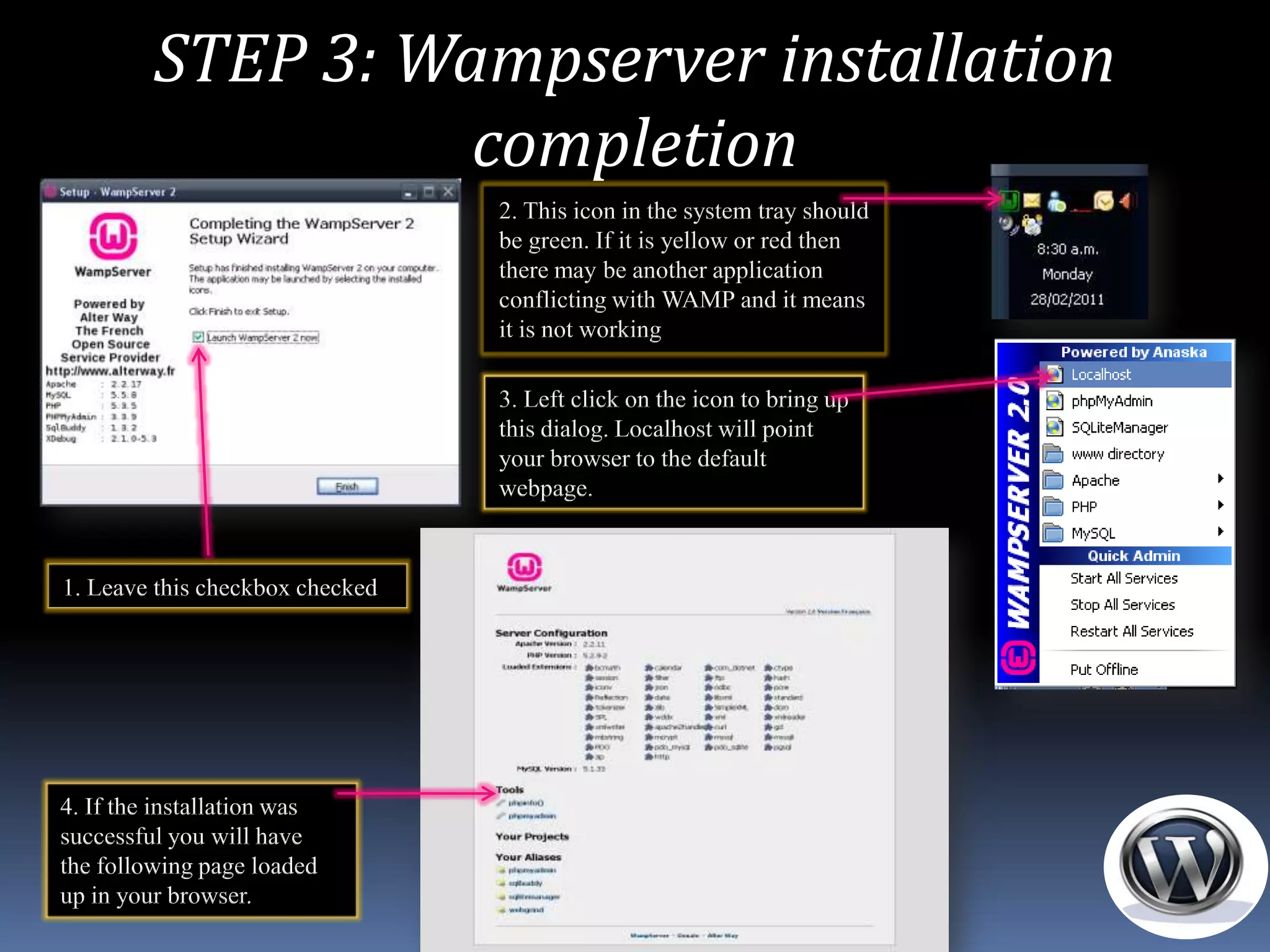 STEP 3: Wampserver installation
                   completion
                                 2. This icon in the system tray should
                                 be green. If it is yellow or red then
                                 there may be another application
                                 conflicting with WAMP and it means
                                 it is not working

                                 3. Left click on the icon to bring up
                                 this dialog. Localhost will point
                                 your browser to the default
                                 webpage.



1. Leave this checkbox checked




4. If the installation was
successful you will have
the following page loaded
up in your browser.
 