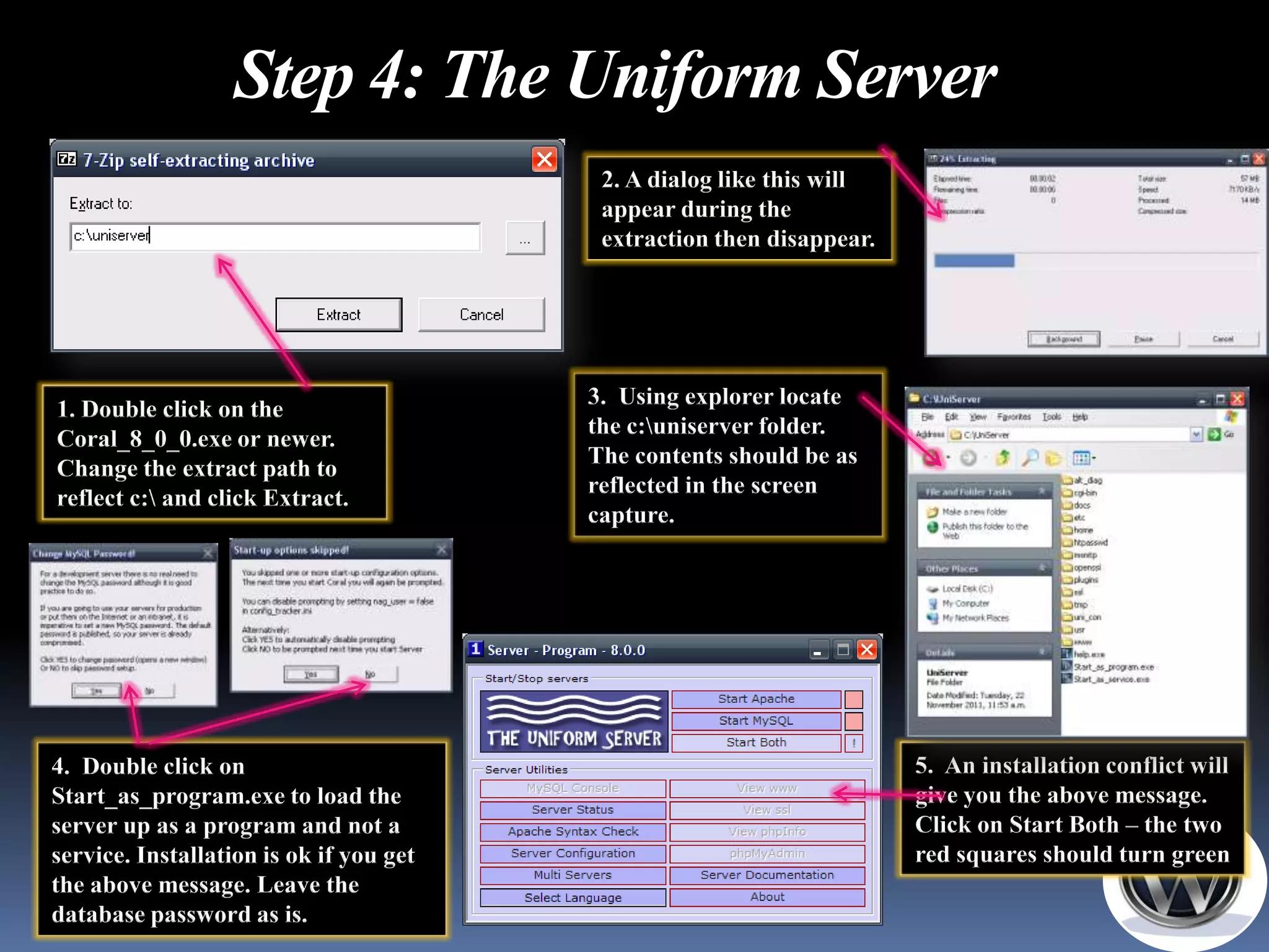 Step 4: The Uniform Server
                                          2. A dialog like this will
                                          appear during the
                                          extraction then disappear.




                                         3. Using explorer locate
1. Double click on the
                                         the c:uniserver folder.
Coral_8_0_0.exe or newer.
                                         The contents should be as
Change the extract path to
                                         reflected in the screen
reflect c: and click Extract.
                                         capture.




4. Double click on                                                     5. An installation conflict will
Start_as_program.exe to load the                                       give you the above message.
server up as a program and not a                                       Click on Start Both – the two
service. Installation is ok if you get                                 red squares should turn green
the above message. Leave the
database password as is.
 