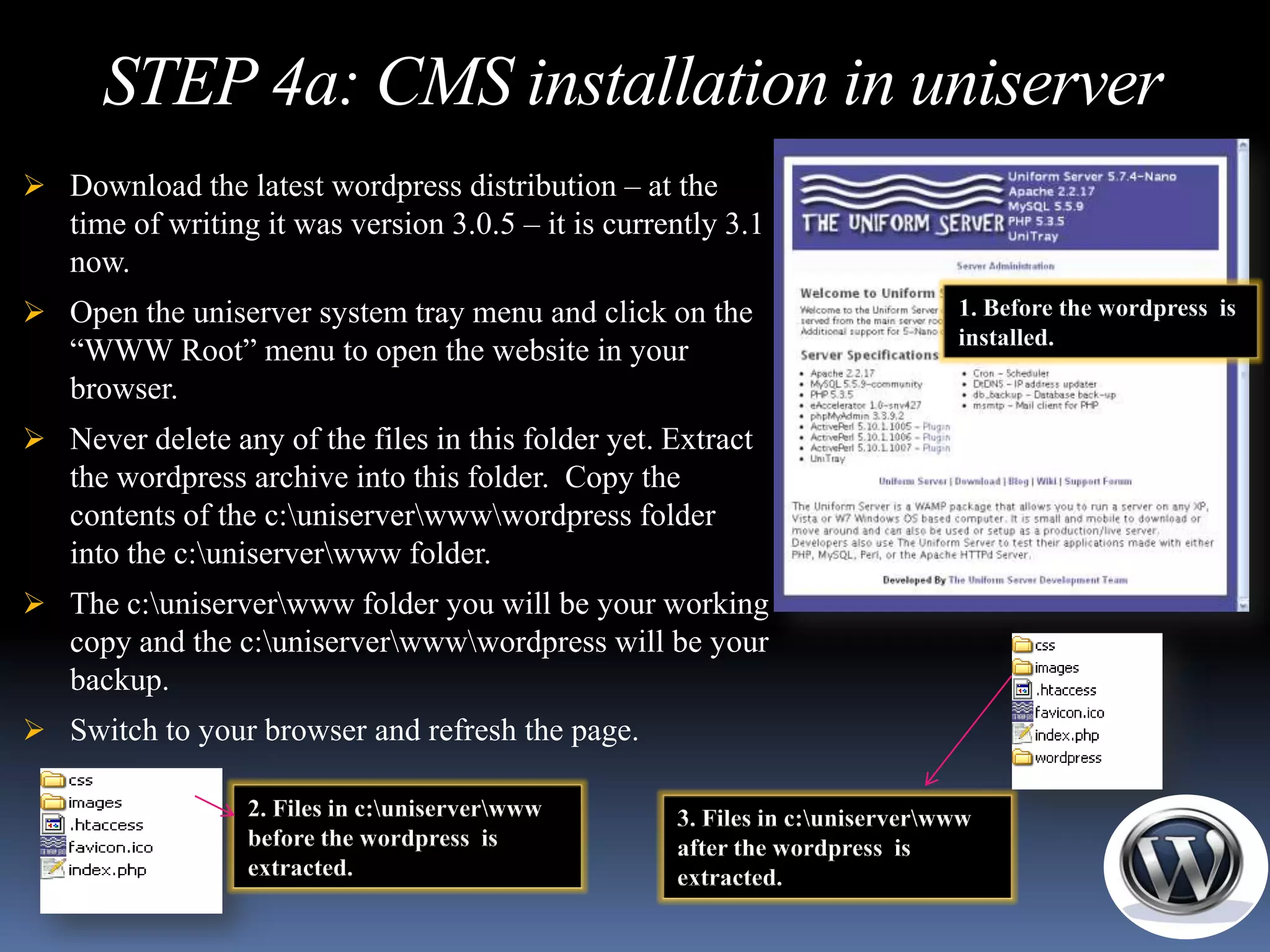 STEP 4a: CMS installation in uniserver
 Download the latest wordpress distribution – at the
  time of writing it was version 3.0.5 – it is currently 3.1
  now.
 Open the uniserver system tray menu and click on the                        1. Before the wordpress is
                                                                              installed.
  ―WWW Root‖ menu to open the website in your
  browser.
 Never delete any of the files in this folder yet. Extract
  the wordpress archive into this folder. Copy the
  contents of the c:uniserverwwwwordpress folder
   into the c:uniserverwww folder.
 The c:uniserverwww folder you will be your working
  copy and the c:uniserverwwwwordpress will be your
  backup.
 Switch to your browser and refresh the page.

                  2. Files in c:uniserverwww      3. Files in c:uniserverwww
                  before the wordpress is           after the wordpress is
                  extracted.                        extracted.
 