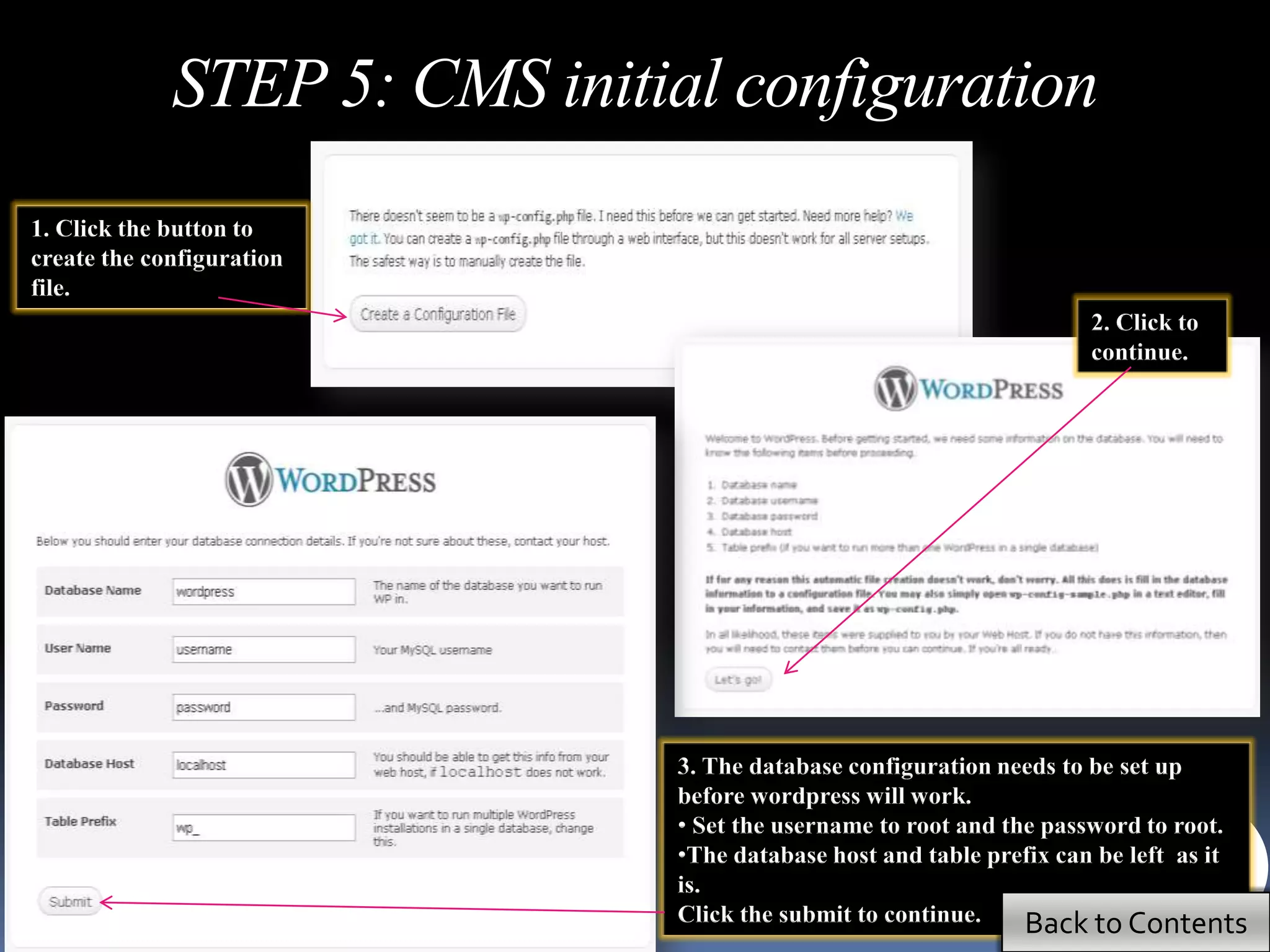STEP 5: CMS initial configuration
1. Click the button to
create the configuration
file.
                                                                     2. Click to
                                                                     continue.




                               3. The database configuration needs to be set up
                               before wordpress will work.
                               • Set the username to root and the password to root.
                               •The database host and table prefix can be left as it
                               is.
                               Click the submit to continue.    Back to Contents
 
