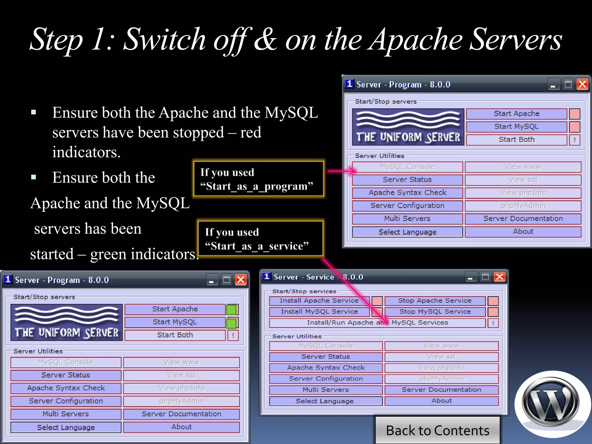 Step 1: Switch off & on the Apache Servers

 Ensure both the Apache and the MySQL
   servers have been stopped – red
   indicators.
                              If you used
 Ensure both the             “Start_as_a_program”
Apache and the MySQL
servers has been              If you used
                              “Start_as_a_service”
started – green indicators.




                                                     Back to Contents
 