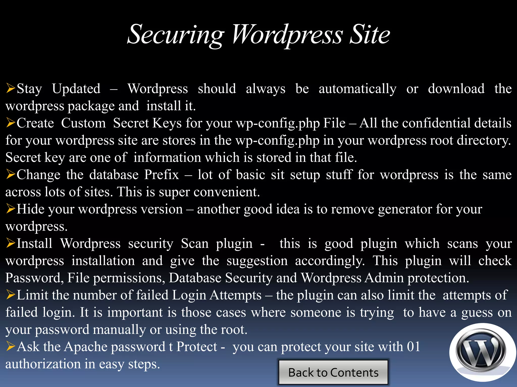 Securing Wordpress Site
Stay Updated – Wordpress should always be automatically or download the
wordpress package and install it.
Create Custom Secret Keys for your wp-config.php File – All the confidential details
for your wordpress site are stores in the wp-config.php in your wordpress root directory.
Secret key are one of information which is stored in that file.
Change the database Prefix – lot of basic sit setup stuff for wordpress is the same
across lots of sites. This is super convenient.
Hide your wordpress version – another good idea is to remove generator for your
wordpress.
Install Wordpress security Scan plugin - this is good plugin which scans your
wordpress installation and give the suggestion accordingly. This plugin will check
Password, File permissions, Database Security and Wordpress Admin protection.
Limit the number of failed Login Attempts – the plugin can also limit the attempts of
failed login. It is important is those cases where someone is trying to have a guess on
your password manually or using the root.
Ask the Apache password t Protect - you can protect your site with 01
authorization in easy steps.
                                                 Back to Contents
 