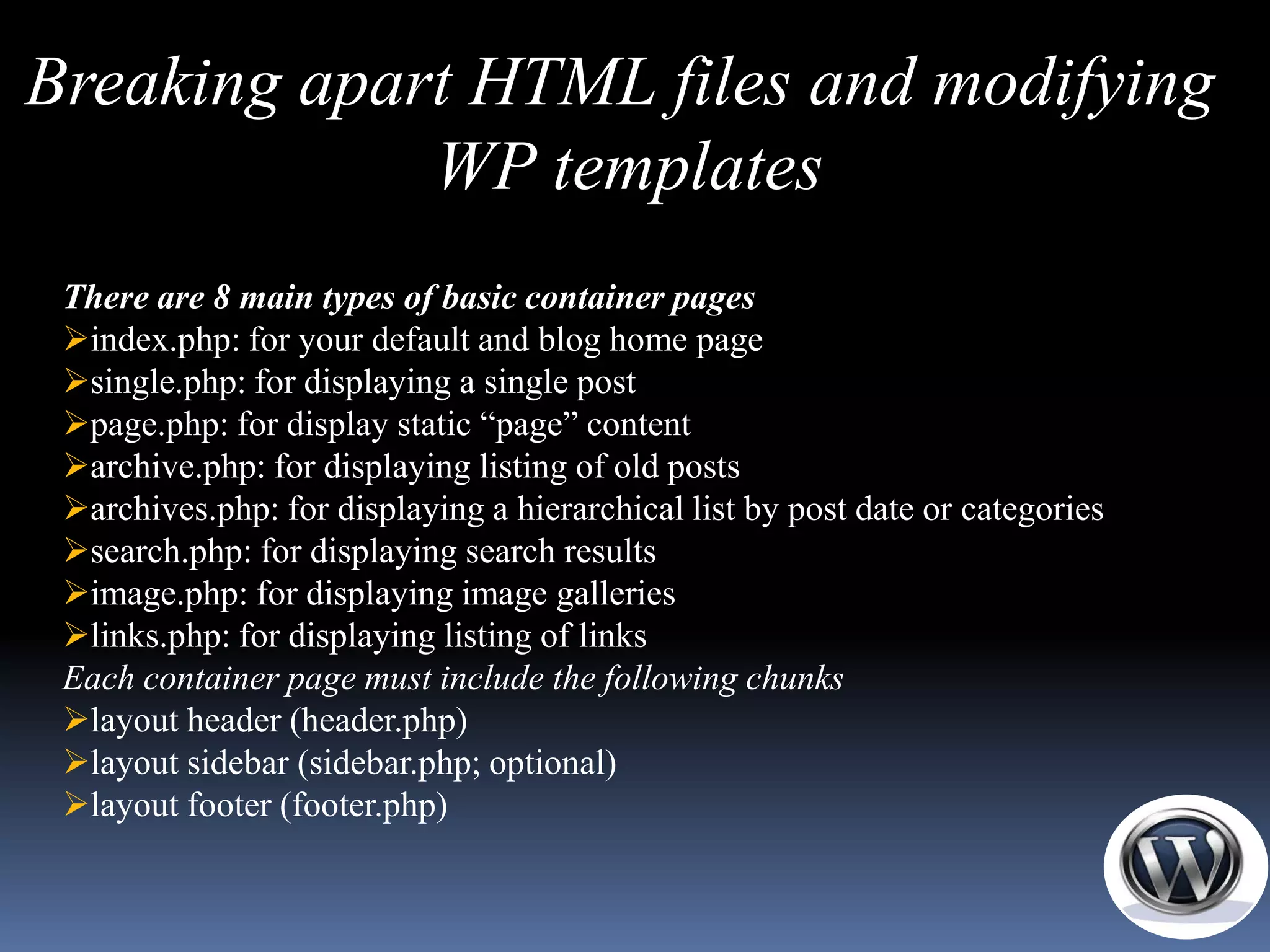 Breaking apart HTML files and modifying
             WP templates
 There are 8 main types of basic container pages
 index.php: for your default and blog home page
 single.php: for displaying a single post
 page.php: for display static ―page‖ content
 archive.php: for displaying listing of old posts
 archives.php: for displaying a hierarchical list by post date or categories
 search.php: for displaying search results
 image.php: for displaying image galleries
 links.php: for displaying listing of links
 Each container page must include the following chunks
 layout header (header.php)
 layout sidebar (sidebar.php; optional)
 layout footer (footer.php)
 