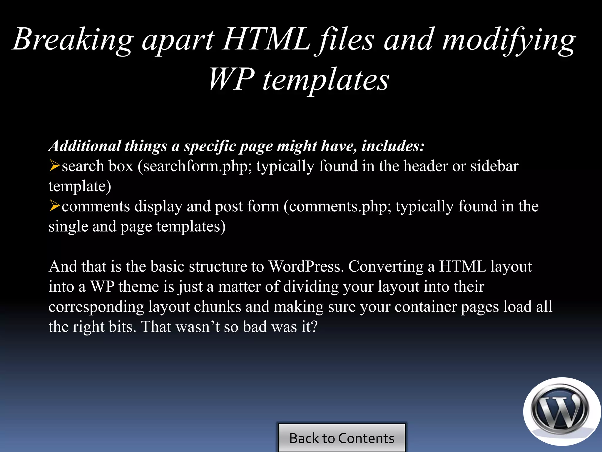 Breaking apart HTML files and modifying
             WP templates
  Additional things a specific page might have, includes:
  search box (searchform.php; typically found in the header or sidebar
  template)
  comments display and post form (comments.php; typically found in the
  single and page templates)

  And that is the basic structure to WordPress. Converting a HTML layout
  into a WP theme is just a matter of dividing your layout into their
  corresponding layout chunks and making sure your container pages load all
  the right bits. That wasn’t so bad was it?




                                    Back to Contents
 