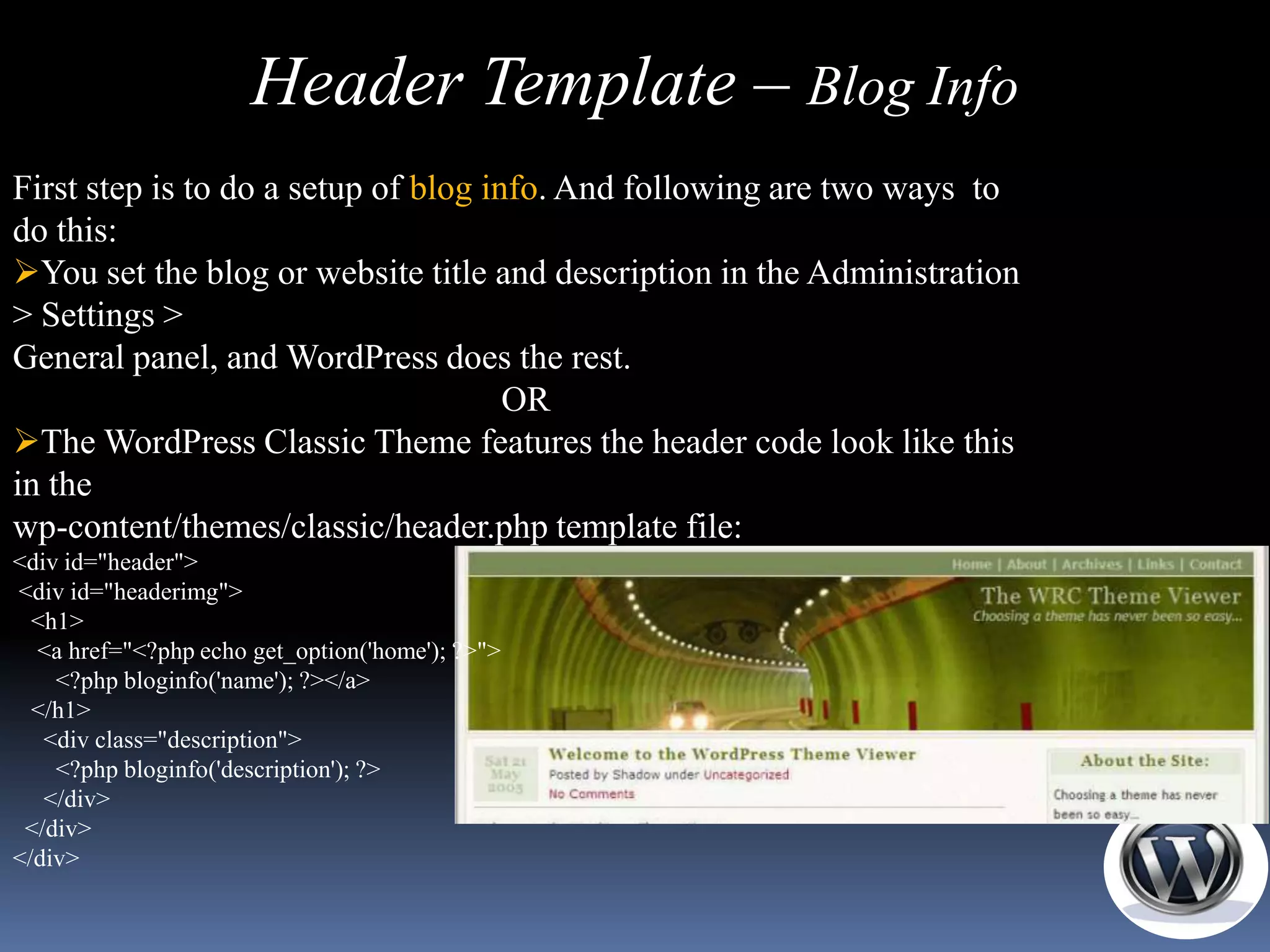 Header Template – Blog Info
First step is to do a setup of blog info. And following are two ways to
do this:
You set the blog or website title and description in the Administration
> Settings >
General panel, and WordPress does the rest.
                                      OR
The WordPress Classic Theme features the header code look like this
in the
wp-content/themes/classic/header.php template file:
<div id="header">
<div id="headerimg">
  <h1>
  <a href="<?php echo get_option('home'); ?>">
    <?php bloginfo('name'); ?></a>
  </h1>
   <div class="description">
    <?php bloginfo('description'); ?>
   </div>
 </div>
</div>
 