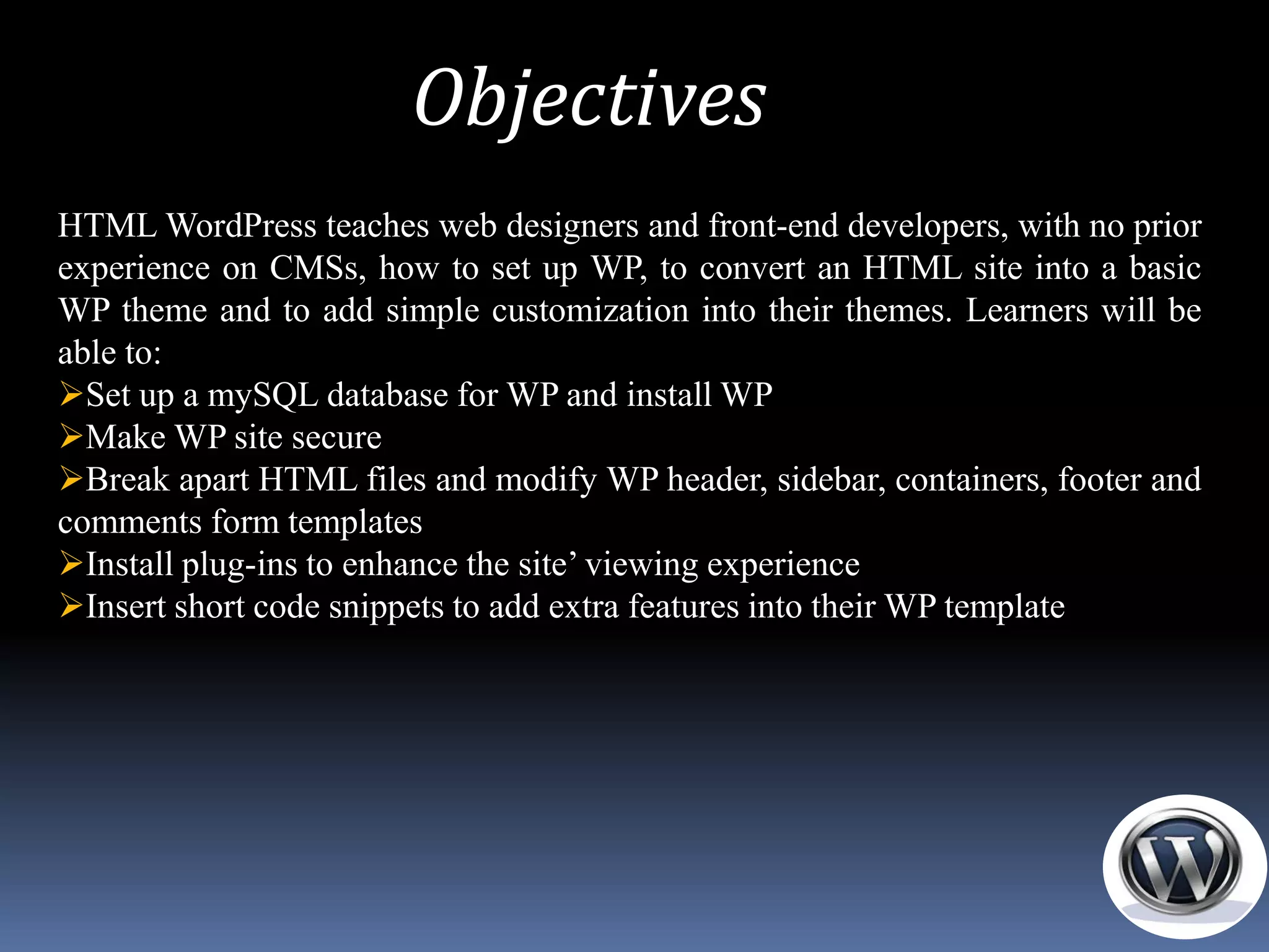 Objectives
HTML WordPress teaches web designers and front-end developers, with no prior
experience on CMSs, how to set up WP, to convert an HTML site into a basic
WP theme and to add simple customization into their themes. Learners will be
able to:
Set up a mySQL database for WP and install WP
Make WP site secure
Break apart HTML files and modify WP header, sidebar, containers, footer and
comments form templates
Install plug-ins to enhance the site’ viewing experience
Insert short code snippets to add extra features into their WP template
 