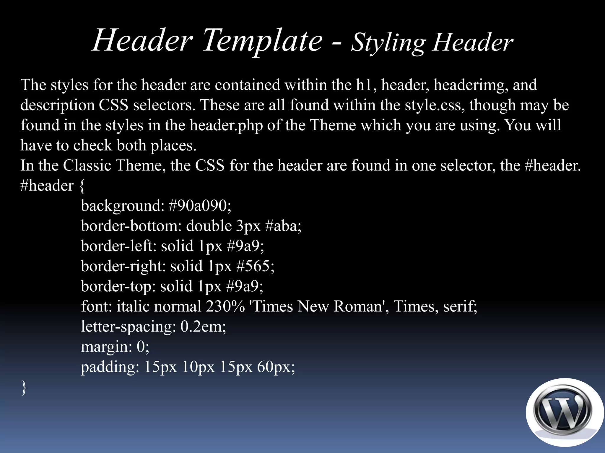 Header Template - Styling Header
The styles for the header are contained within the h1, header, headerimg, and
description CSS selectors. These are all found within the style.css, though may be
found in the styles in the header.php of the Theme which you are using. You will
have to check both places.
In the Classic Theme, the CSS for the header are found in one selector, the #header.
#header {
         background: #90a090;
         border-bottom: double 3px #aba;
         border-left: solid 1px #9a9;
         border-right: solid 1px #565;
         border-top: solid 1px #9a9;
         font: italic normal 230% 'Times New Roman', Times, serif;
         letter-spacing: 0.2em;
         margin: 0;
         padding: 15px 10px 15px 60px;
}
 