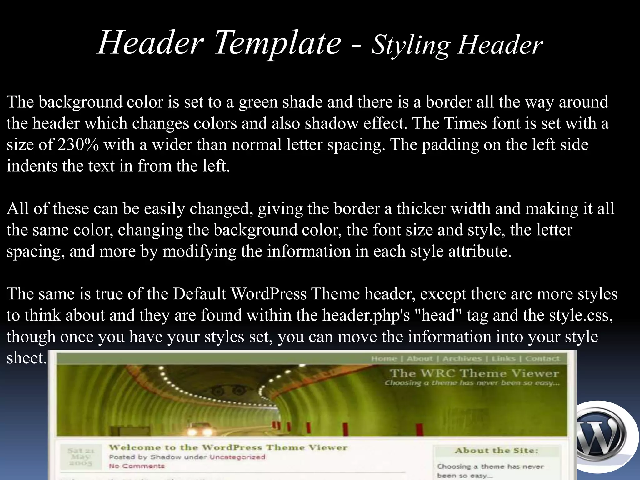 Header Template - Styling Header
The background color is set to a green shade and there is a border all the way around
the header which changes colors and also shadow effect. The Times font is set with a
size of 230% with a wider than normal letter spacing. The padding on the left side
indents the text in from the left.

All of these can be easily changed, giving the border a thicker width and making it all
the same color, changing the background color, the font size and style, the letter
spacing, and more by modifying the information in each style attribute.

The same is true of the Default WordPress Theme header, except there are more styles
to think about and they are found within the header.php's "head" tag and the style.css,
though once you have your styles set, you can move the information into your style
sheet.
 