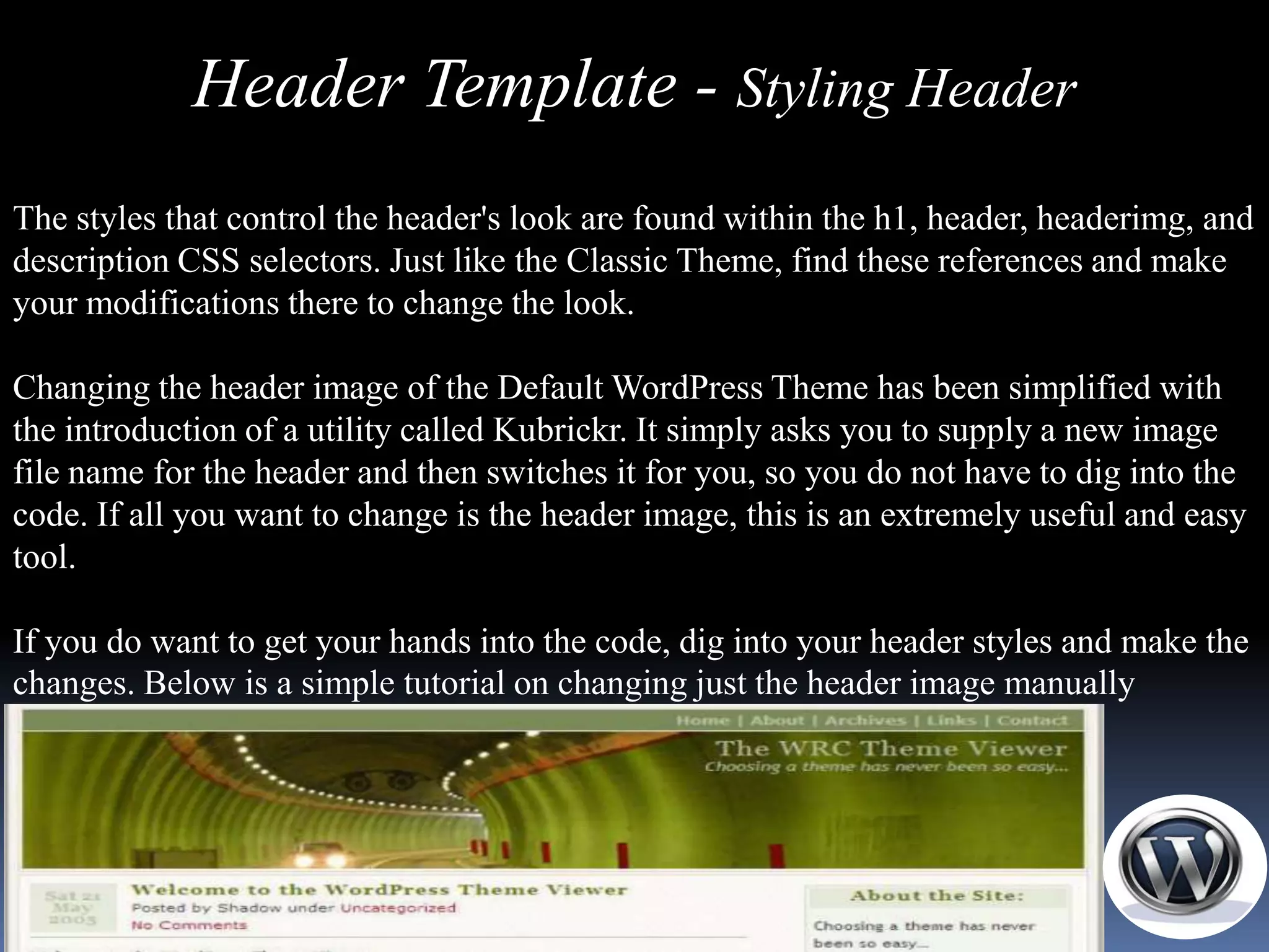 Header Template - Styling Header
The styles that control the header's look are found within the h1, header, headerimg, and
description CSS selectors. Just like the Classic Theme, find these references and make
your modifications there to change the look.

Changing the header image of the Default WordPress Theme has been simplified with
the introduction of a utility called Kubrickr. It simply asks you to supply a new image
file name for the header and then switches it for you, so you do not have to dig into the
code. If all you want to change is the header image, this is an extremely useful and easy
tool.

If you do want to get your hands into the code, dig into your header styles and make the
changes. Below is a simple tutorial on changing just the header image manually
 