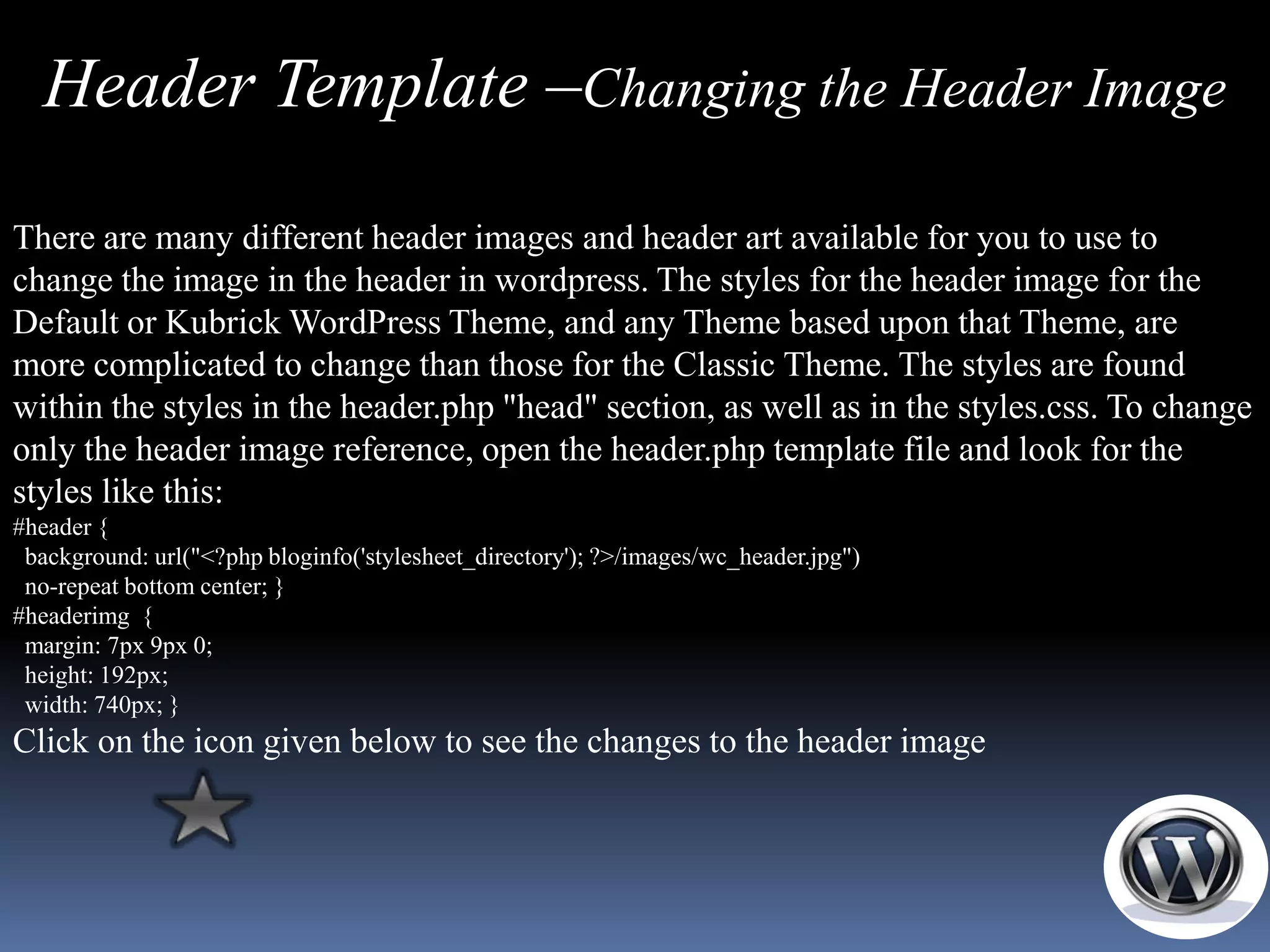 Header Template –Changing the Header Image

There are many different header images and header art available for you to use to
change the image in the header in wordpress. The styles for the header image for the
Default or Kubrick WordPress Theme, and any Theme based upon that Theme, are
more complicated to change than those for the Classic Theme. The styles are found
within the styles in the header.php "head" section, as well as in the styles.css. To change
only the header image reference, open the header.php template file and look for the
styles like this:
#header {
 background: url("<?php bloginfo('stylesheet_directory'); ?>/images/wc_header.jpg")
 no-repeat bottom center; }
#headerimg {
 margin: 7px 9px 0;
 height: 192px;
 width: 740px; }
Click on the icon given below to see the changes to the header image
 