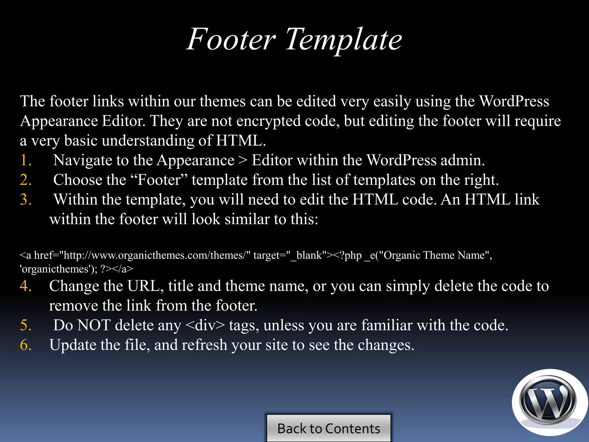 Footer Template
The footer links within our themes can be edited very easily using the WordPress
Appearance Editor. They are not encrypted code, but editing the footer will require
a very basic understanding of HTML.
1. Navigate to the Appearance > Editor within the WordPress admin.
2. Choose the ―Footer‖ template from the list of templates on the right.
3. Within the template, you will need to edit the HTML code. An HTML link
    within the footer will look similar to this:

<a href="http://www.organicthemes.com/themes/" target="_blank"><?php _e("Organic Theme Name",
'organicthemes'); ?></a>
4.   Change the URL, title and theme name, or you can simply delete the code to
     remove the link from the footer.
5.    Do NOT delete any <div> tags, unless you are familiar with the code.
6.   Update the file, and refresh your site to see the changes.




                                                  Back to Contents
 