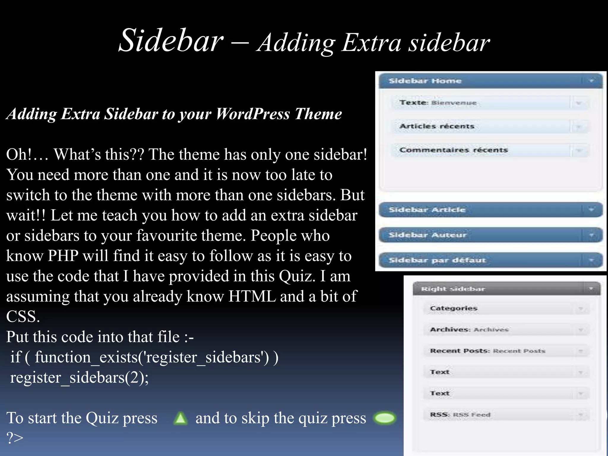 Sidebar – Adding Extra sidebar

Adding Extra Sidebar to your WordPress Theme

Oh!… What’s this?? The theme has only one sidebar!
You need more than one and it is now too late to
switch to the theme with more than one sidebars. But
wait!! Let me teach you how to add an extra sidebar
or sidebars to your favourite theme. People who
know PHP will find it easy to follow as it is easy to
use the code that I have provided in this Quiz. I am
assuming that you already know HTML and a bit of
CSS.
Put this code into that file :-
 if ( function_exists('register_sidebars') )
 register_sidebars(2);

To start the Quiz press    and to skip the quiz press
?>
 