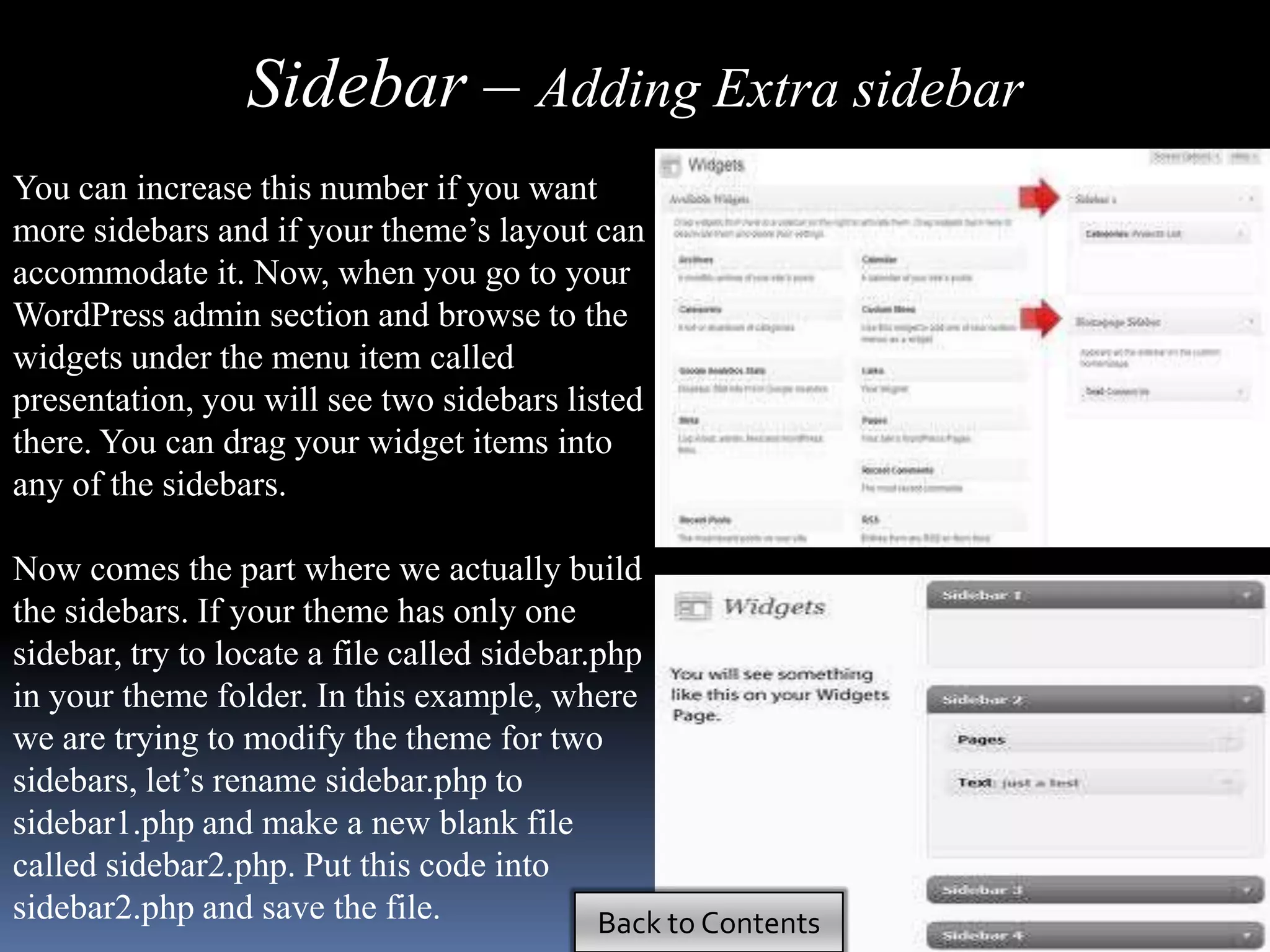 Sidebar – Adding Extra sidebar
You can increase this number if you want
more sidebars and if your theme’s layout can
accommodate it. Now, when you go to your
WordPress admin section and browse to the
widgets under the menu item called
presentation, you will see two sidebars listed
there. You can drag your widget items into
any of the sidebars.

Now comes the part where we actually build
the sidebars. If your theme has only one
sidebar, try to locate a file called sidebar.php
in your theme folder. In this example, where
we are trying to modify the theme for two
sidebars, let’s rename sidebar.php to
sidebar1.php and make a new blank file
called sidebar2.php. Put this code into
sidebar2.php and save the file.              Back to Contents
 