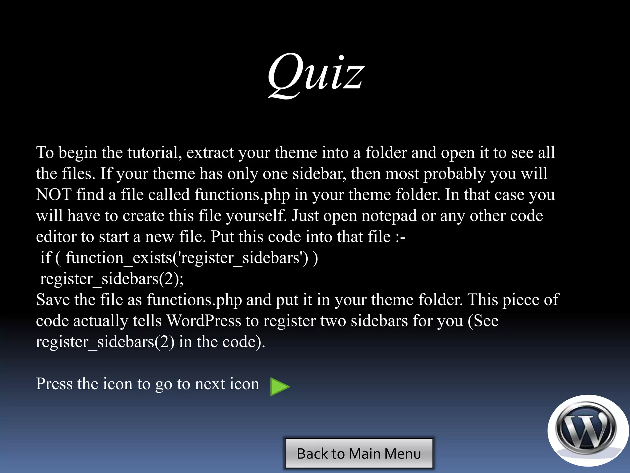 Quiz
To begin the tutorial, extract your theme into a folder and open it to see all
the files. If your theme has only one sidebar, then most probably you will
NOT find a file called functions.php in your theme folder. In that case you
will have to create this file yourself. Just open notepad or any other code
editor to start a new file. Put this code into that file :-
 if ( function_exists('register_sidebars') )
 register_sidebars(2);
Save the file as functions.php and put it in your theme folder. This piece of
code actually tells WordPress to register two sidebars for you (See
register_sidebars(2) in the code).

Press the icon to go to next icon


                                      Back to Main Menu
 