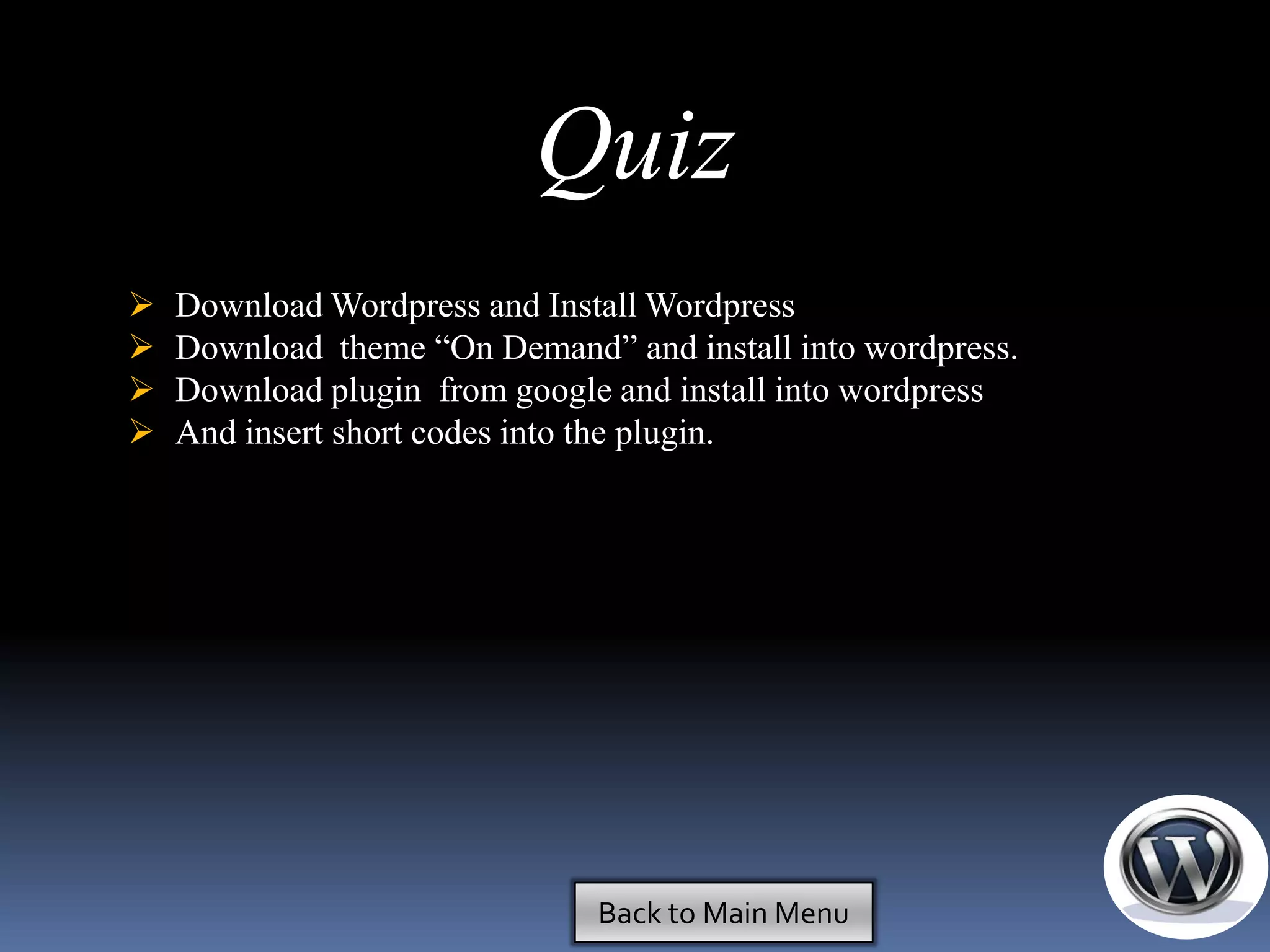 Quiz
   Download Wordpress and Install Wordpress
   Download theme ―On Demand‖ and install into wordpress.
   Download plugin from google and install into wordpress
   And insert short codes into the plugin.




                               Back to Main Menu
 