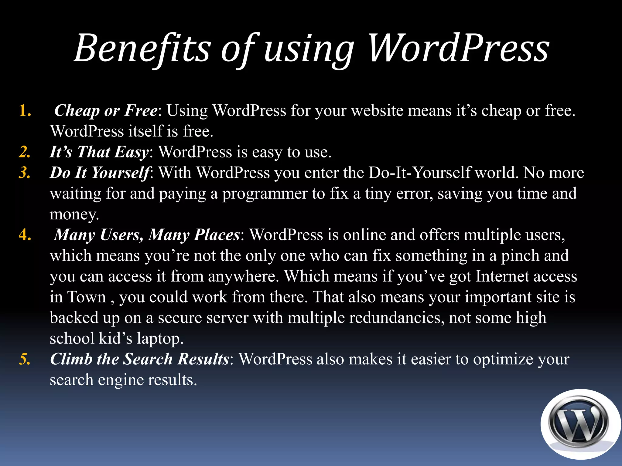 Benefits of using WordPress
1.    Cheap or Free: Using WordPress for your website means it’s cheap or free.
     WordPress itself is free.
2.   It’s That Easy: WordPress is easy to use.
3.   Do It Yourself: With WordPress you enter the Do-It-Yourself world. No more
     waiting for and paying a programmer to fix a tiny error, saving you time and
     money.
4.    Many Users, Many Places: WordPress is online and offers multiple users,
     which means you’re not the only one who can fix something in a pinch and
     you can access it from anywhere. Which means if you’ve got Internet access
     in Town , you could work from there. That also means your important site is
     backed up on a secure server with multiple redundancies, not some high
     school kid’s laptop.
5.   Climb the Search Results: WordPress also makes it easier to optimize your
     search engine results.
 