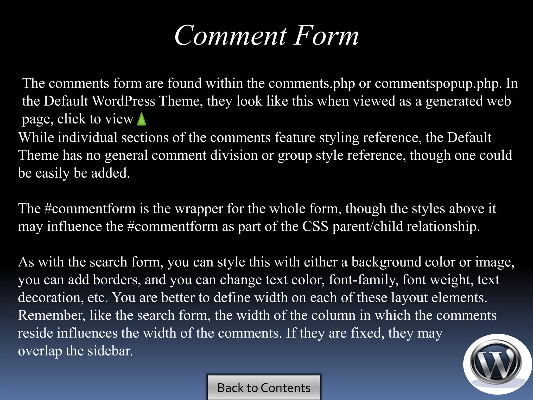 Comment Form
 The comments form are found within the comments.php or commentspopup.php. In
 the Default WordPress Theme, they look like this when viewed as a generated web
 page, click to view
While individual sections of the comments feature styling reference, the Default
Theme has no general comment division or group style reference, though one could
be easily be added.

The #commentform is the wrapper for the whole form, though the styles above it
may influence the #commentform as part of the CSS parent/child relationship.

As with the search form, you can style this with either a background color or image,
you can add borders, and you can change text color, font-family, font weight, text
decoration, etc. You are better to define width on each of these layout elements.
Remember, like the search form, the width of the column in which the comments
reside influences the width of the comments. If they are fixed, they may
overlap the sidebar.

                                 Back to Contents
 