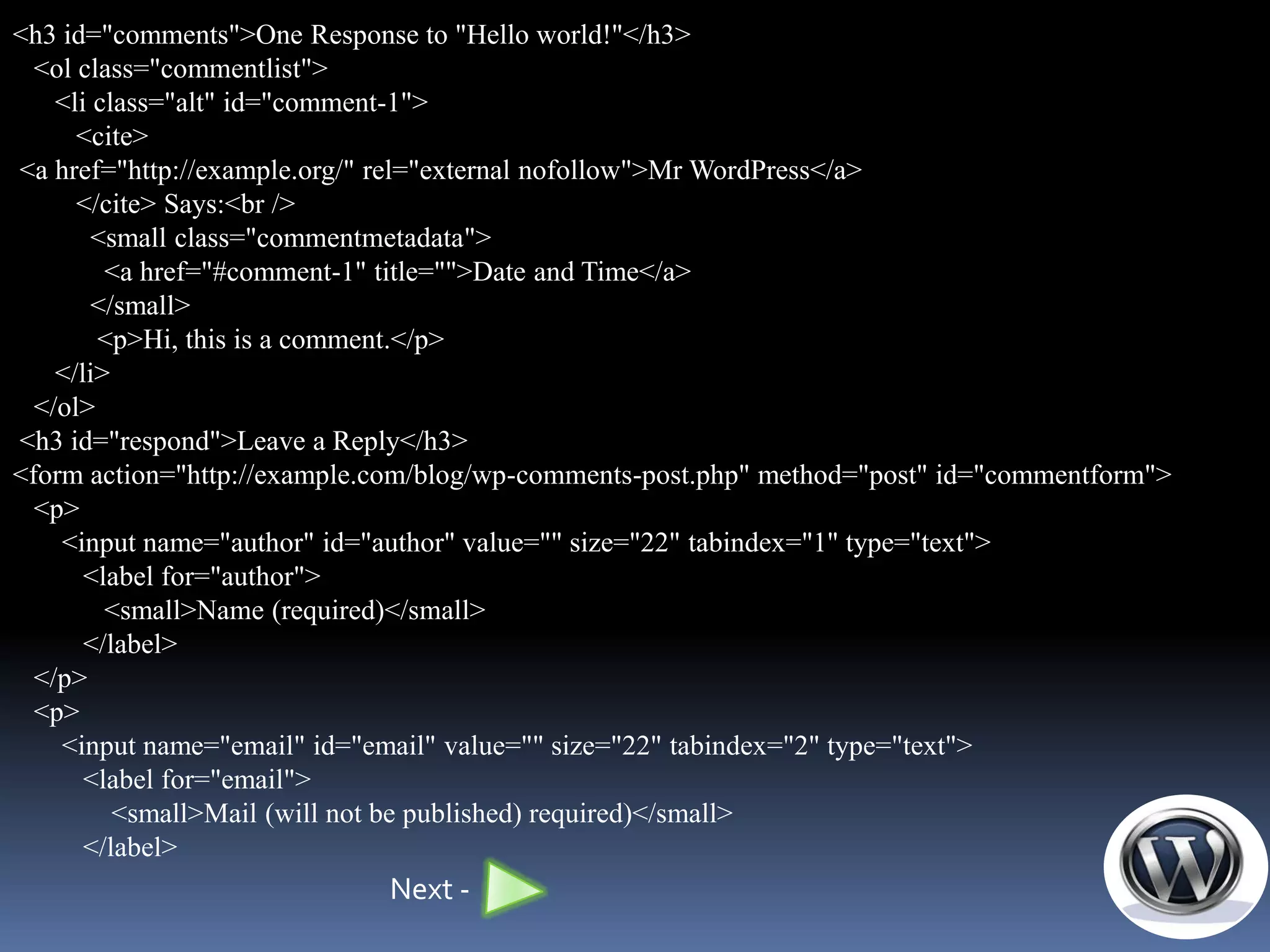 <h3 id="comments">One Response to "Hello world!"</h3>
  <ol class="commentlist">
    <li class="alt" id="comment-1">
      <cite>
<a href="http://example.org/" rel="external nofollow">Mr WordPress</a>
      </cite> Says:<br />
        <small class="commentmetadata">
         <a href="#comment-1" title="">Date and Time</a>
        </small>
        <p>Hi, this is a comment.</p>
    </li>
  </ol>
<h3 id="respond">Leave a Reply</h3>
<form action="http://example.com/blog/wp-comments-post.php" method="post" id="commentform">
  <p>
    <input name="author" id="author" value="" size="22" tabindex="1" type="text">
       <label for="author">
         <small>Name (required)</small>
       </label>
  </p>
  <p>
    <input name="email" id="email" value="" size="22" tabindex="2" type="text">
       <label for="email">
          <small>Mail (will not be published) required)</small>
       </label>
                             Next -
 