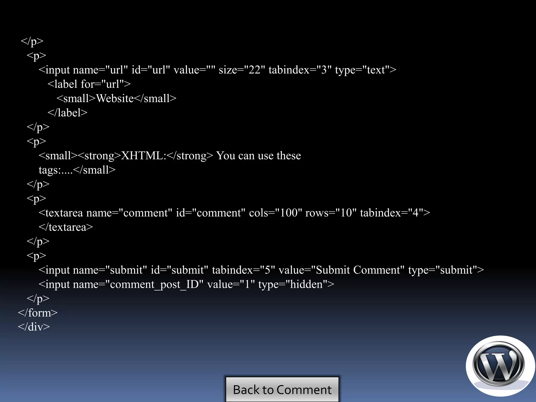 </p>
  <p>
    <input name="url" id="url" value="" size="22" tabindex="3" type="text">
      <label for="url">
        <small>Website</small>
      </label>
  </p>
  <p>
    <small><strong>XHTML:</strong> You can use these
    tags:....</small>
  </p>
  <p>
    <textarea name="comment" id="comment" cols="100" rows="10" tabindex="4">
    </textarea>
  </p>
  <p>
    <input name="submit" id="submit" tabindex="5" value="Submit Comment" type="submit">
    <input name="comment_post_ID" value="1" type="hidden">
  </p>
</form>
</div>




                                        Back to Comment
 